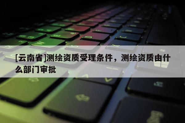 [云南省]測繪資質受理條件，測繪資質由什么部門審批
