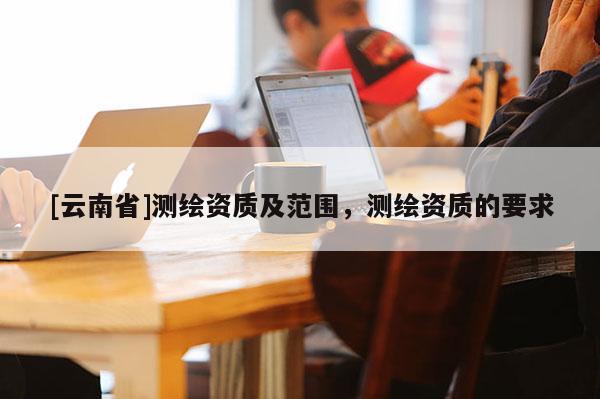 [云南省]測(cè)繪資質(zhì)及范圍，測(cè)繪資質(zhì)的要求