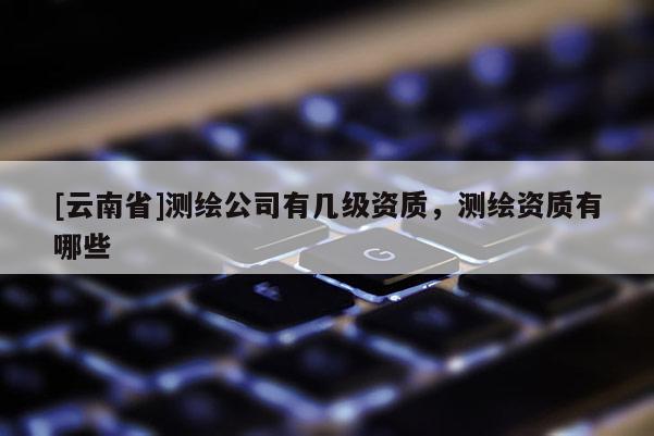 [云南省]測(cè)繪公司有幾級(jí)資質(zhì)，測(cè)繪資質(zhì)有哪些
