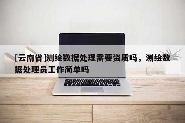 [云南省]測繪數據處理需要資質嗎，測繪數據處理員工作簡單嗎