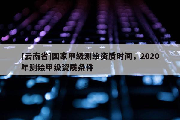 [云南省]國家甲級測繪資質時間，2020年測繪甲級資質條件