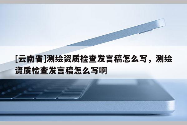 [云南省]測繪資質檢查發言稿怎么寫，測繪資質檢查發言稿怎么寫啊