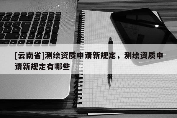 [云南省]測繪資質申請新規定，測繪資質申請新規定有哪些
