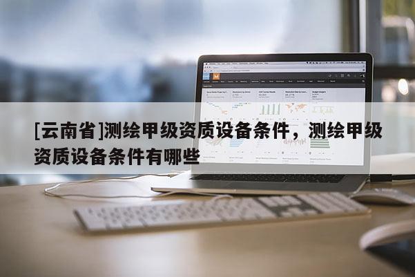 [云南省]測繪甲級資質(zhì)設(shè)備條件，測繪甲級資質(zhì)設(shè)備條件有哪些