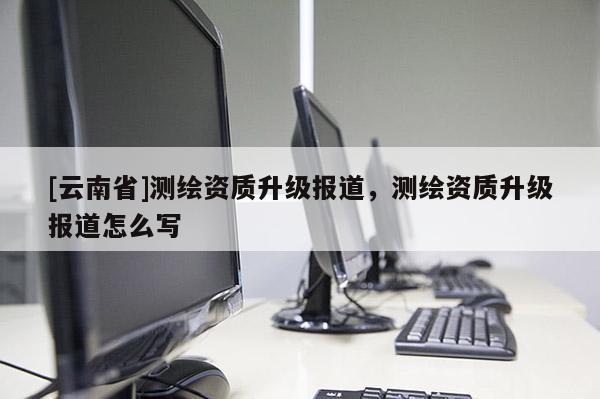 [云南省]測繪資質升級報道，測繪資質升級報道怎么寫