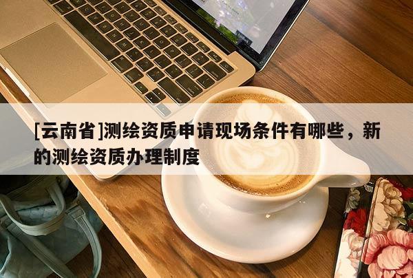 [云南省]測繪資質申請現場條件有哪些，新的測繪資質辦理制度