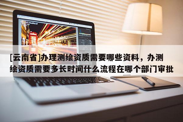 [云南省]辦理測繪資質需要哪些資料，辦測繪資質需要多長時間什么流程在哪個部門審批