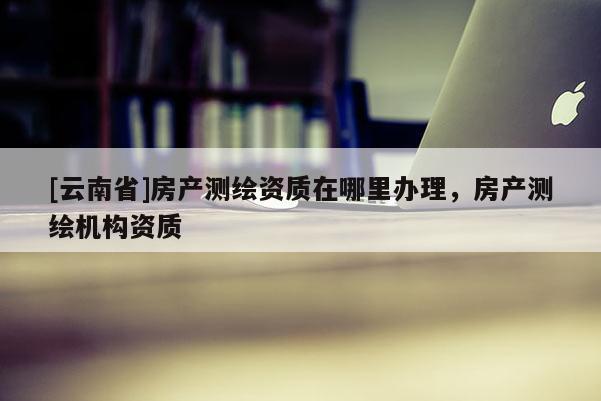 [云南省]房產測繪資質在哪里辦理，房產測繪機構資質