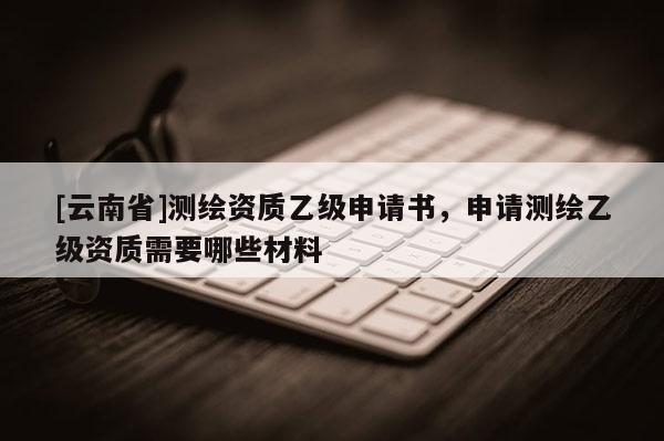 [云南省]測繪資質乙級申請書，申請測繪乙級資質需要哪些材料