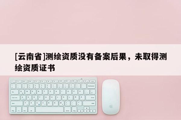 [云南省]測繪資質沒有備案后果，未取得測繪資質證書