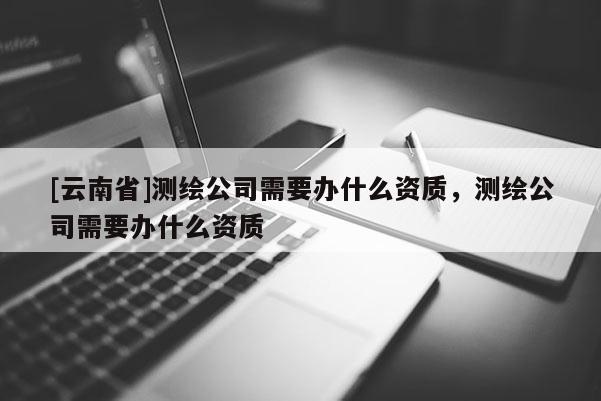 [云南省]測(cè)繪公司需要辦什么資質(zhì)，測(cè)繪公司需要辦什么資質(zhì)