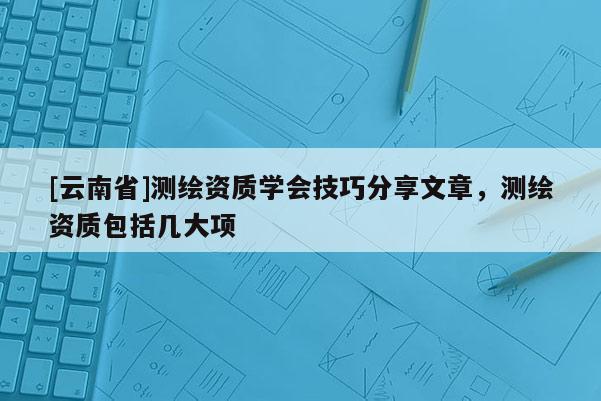 [云南省]測(cè)繪資質(zhì)學(xué)會(huì)技巧分享文章，測(cè)繪資質(zhì)包括幾大項(xiàng)