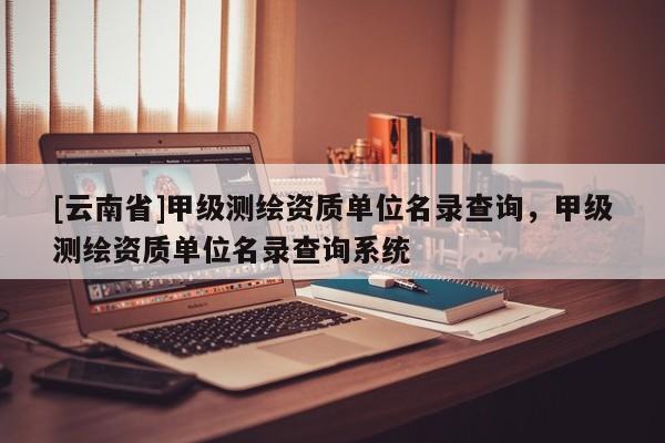 [云南省]甲級測繪資質單位名錄查詢，甲級測繪資質單位名錄查詢系統