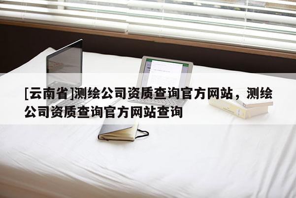 [云南省]測繪公司資質查詢官方網站，測繪公司資質查詢官方網站查詢