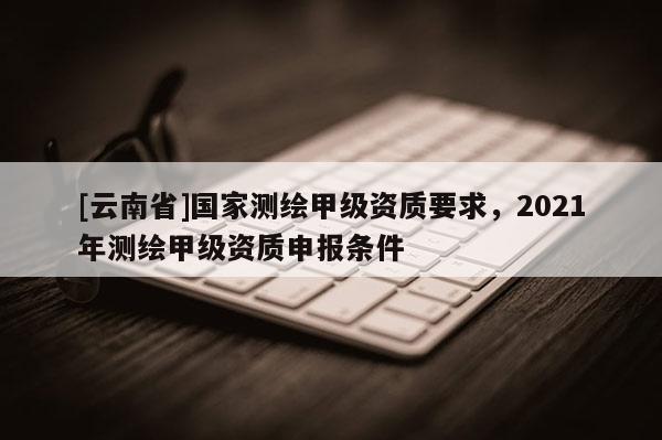 [云南省]國家測繪甲級資質要求，2021年測繪甲級資質申報條件