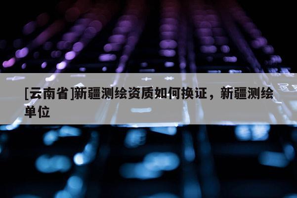 [云南省]新疆測繪資質如何換證，新疆測繪單位