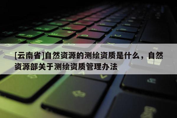 [云南省]自然資源的測繪資質是什么，自然資源部關于測繪資質管理辦法