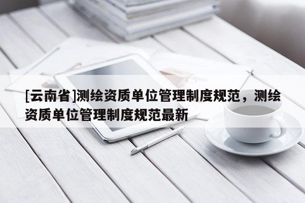 [云南省]測繪資質單位管理制度規范，測繪資質單位管理制度規范最新