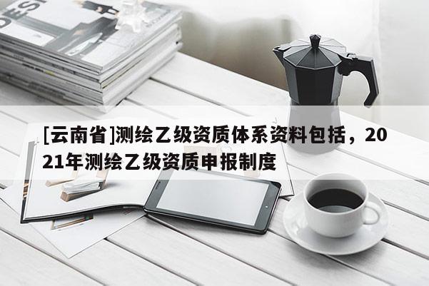 [云南省]測繪乙級資質(zhì)體系資料包括，2021年測繪乙級資質(zhì)申報制度