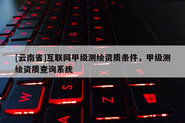 [云南省]互聯網甲級測繪資質條件，甲級測繪資質查詢系統