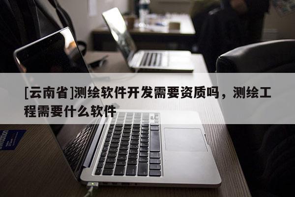 [云南省]測繪軟件開發需要資質嗎，測繪工程需要什么軟件