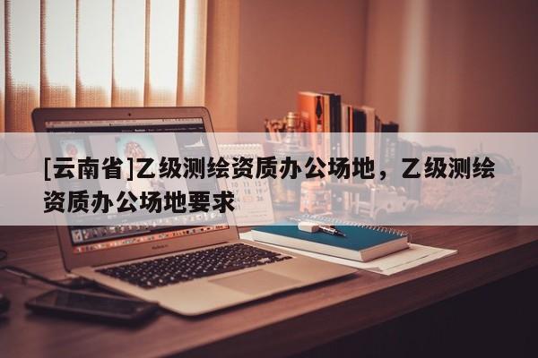 [云南省]乙級測繪資質辦公場地，乙級測繪資質辦公場地要求