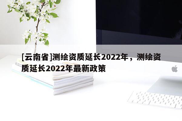 [云南省]測繪資質延長2022年，測繪資質延長2022年最新政策