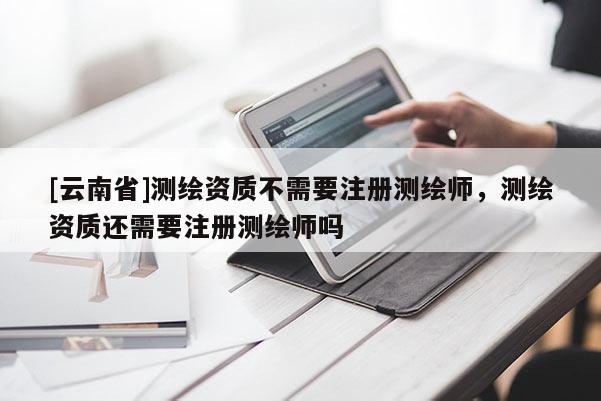 [云南省]測繪資質不需要注冊測繪師，測繪資質還需要注冊測繪師嗎