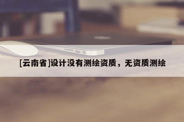 [云南省]設(shè)計沒有測繪資質(zhì)，無資質(zhì)測繪