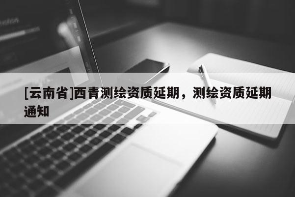 [云南省]西青測繪資質(zhì)延期，測繪資質(zhì)延期通知