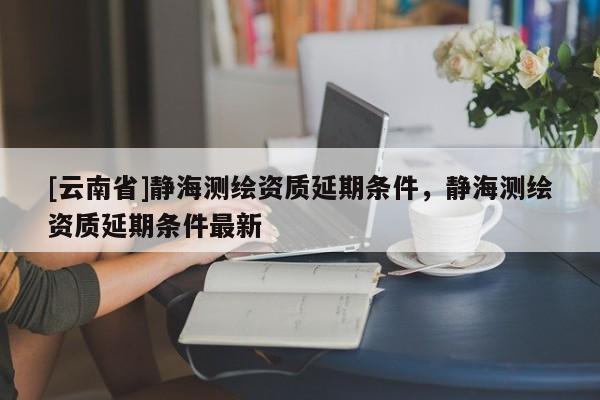 [云南省]靜海測繪資質延期條件，靜海測繪資質延期條件最新