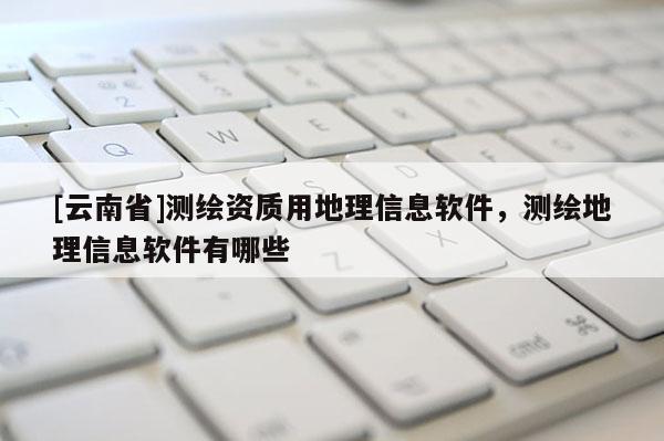 [云南省]測繪資質用地理信息軟件，測繪地理信息軟件有哪些