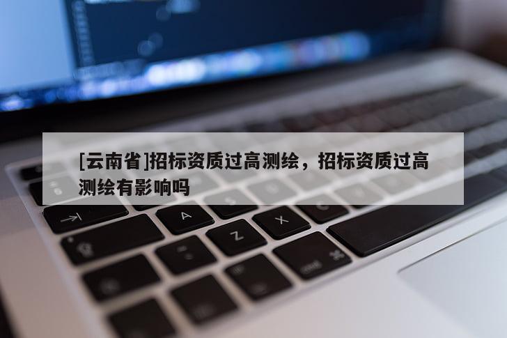 [云南省]招標資質過高測繪，招標資質過高測繪有影響嗎
