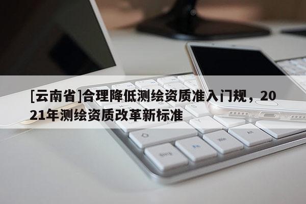 [云南省]合理降低測繪資質(zhì)準(zhǔn)入門規(guī)，2021年測繪資質(zhì)改革新標(biāo)準(zhǔn)