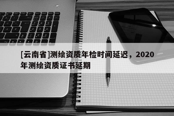 [云南省]測繪資質年檢時間延遲，2020年測繪資質證書延期