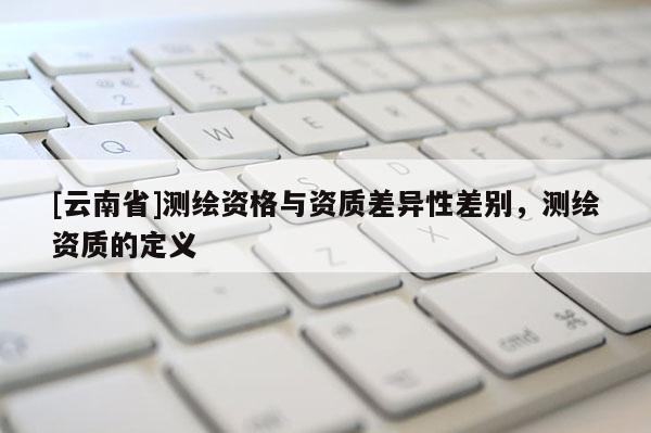[云南省]測繪資格與資質(zhì)差異性差別，測繪資質(zhì)的定義