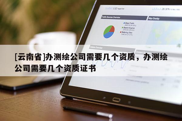 [云南省]辦測繪公司需要幾個資質(zhì)，辦測繪公司需要幾個資質(zhì)證書