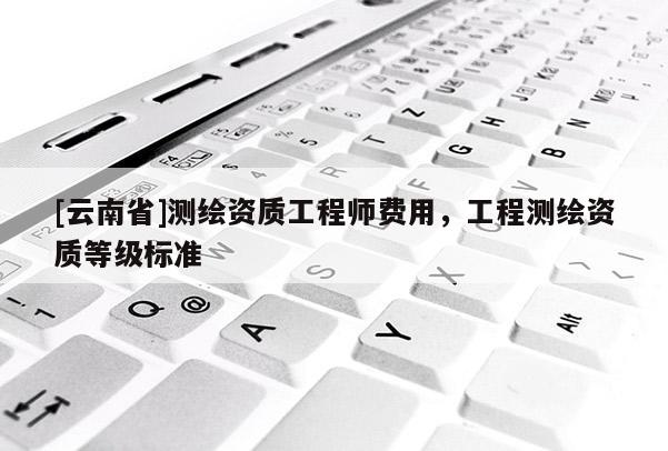 [云南省]測繪資質(zhì)工程師費用，工程測繪資質(zhì)等級標(biāo)準(zhǔn)