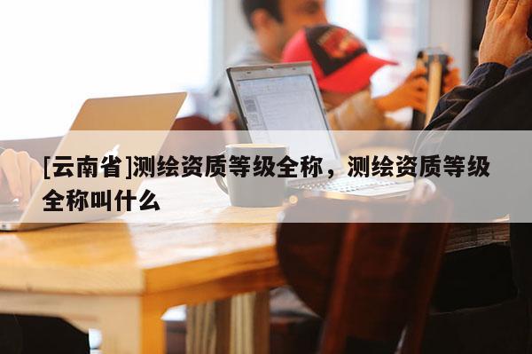 [云南省]測繪資質等級全稱，測繪資質等級全稱叫什么