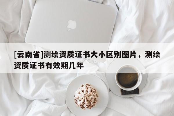[云南省]測繪資質證書大小區別圖片，測繪資質證書有效期幾年