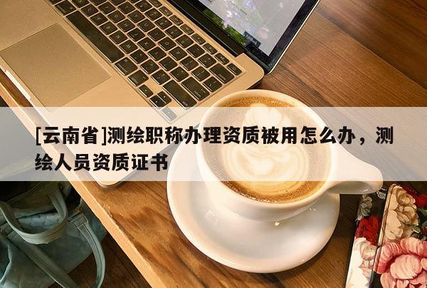 [云南省]測繪職稱辦理資質被用怎么辦，測繪人員資質證書