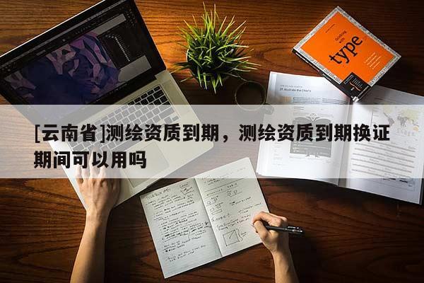 [云南省]測繪資質到期，測繪資質到期換證期間可以用嗎