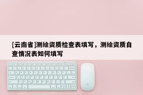 [云南省]測繪資質檢查表填寫，測繪資質自查情況表如何填寫