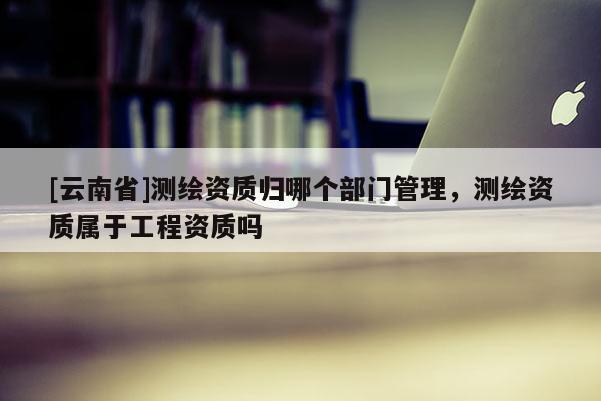 [云南省]測繪資質歸哪個部門管理，測繪資質屬于工程資質嗎