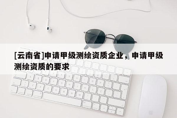 [云南省]申請甲級測繪資質(zhì)企業(yè)，申請甲級測繪資質(zhì)的要求