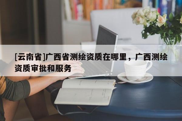 [云南省]廣西省測(cè)繪資質(zhì)在哪里，廣西測(cè)繪資質(zhì)審批和服務(wù)