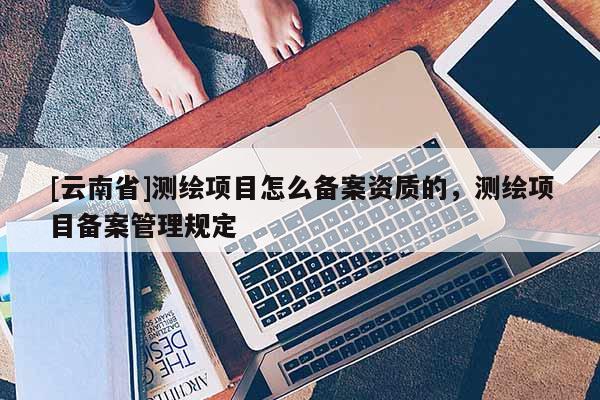 [云南省]測繪項目怎么備案資質的，測繪項目備案管理規定