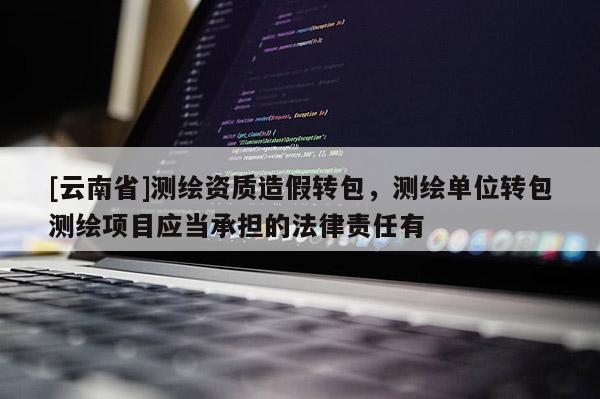[云南省]測(cè)繪資質(zhì)造假轉(zhuǎn)包，測(cè)繪單位轉(zhuǎn)包測(cè)繪項(xiàng)目應(yīng)當(dāng)承擔(dān)的法律責(zé)任有