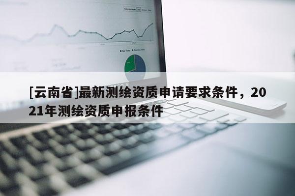 [云南省]最新測繪資質申請要求條件，2021年測繪資質申報條件