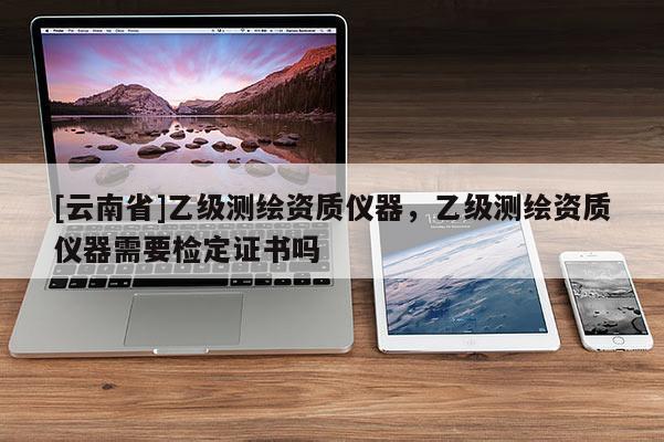 [云南省]乙級測繪資質儀器，乙級測繪資質儀器需要檢定證書嗎